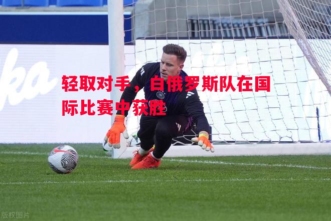 轻取对手，白俄罗斯队在国际比赛中获胜