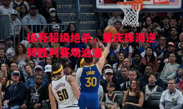徐亮超级绝杀，重庆珠海逆转胜利赛场汹涌